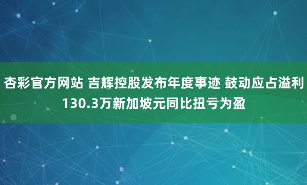 杏彩官方网站 吉辉控股发布年度事迹 鼓动应占溢利130.3万新加坡元同比扭亏为盈