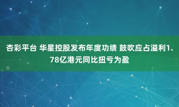 杏彩平台 华星控股发布年度功绩 鼓吹应占溢利1.78亿港元同比扭亏为盈