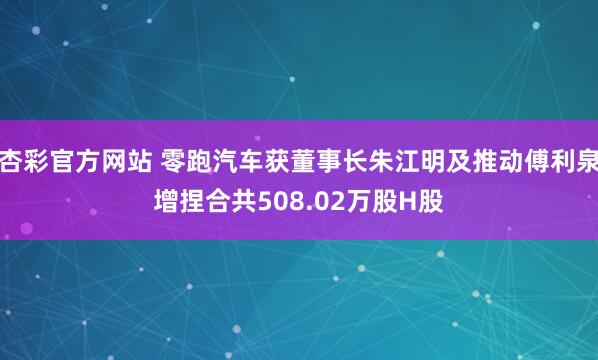杏彩官方网站 零跑汽车获董事长朱江明及推动傅利泉增捏合共508.02万股H股