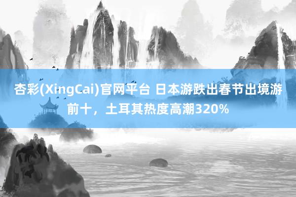 杏彩(XingCai)官网平台 日本游跌出春节出境游前十，土耳其热度高潮320%