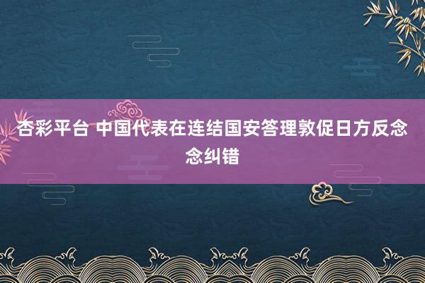 杏彩平台 中国代表在连结国安答理敦促日方反念念纠错
