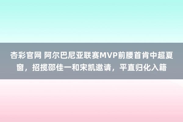 杏彩官网 阿尔巴尼亚联赛MVP前腰首肯中超夏窗，招揽邵佳一和宋凯邀请，平直归化入籍