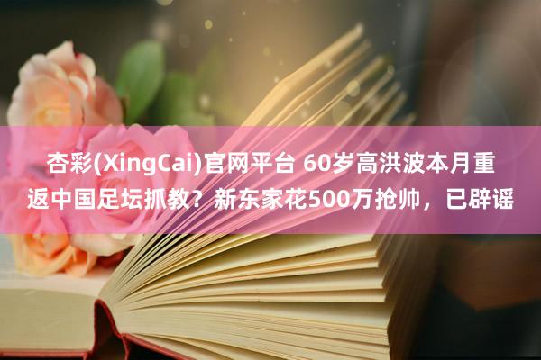 杏彩(XingCai)官网平台 60岁高洪波本月重返中国足坛抓教？新东家花500万抢帅，已辟谣