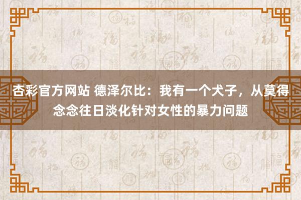 杏彩官方网站 德泽尔比：我有一个犬子，从莫得念念往日淡化针对女性的暴力问题