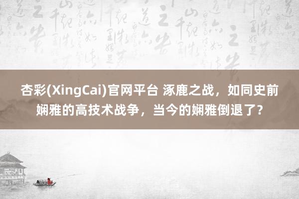 杏彩(XingCai)官网平台 涿鹿之战，如同史前娴雅的高技术战争，当今的娴雅倒退了？