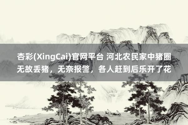 杏彩(XingCai)官网平台 河北农民家中猪圈无故丢猪，无奈报警，各人赶到后乐开了花