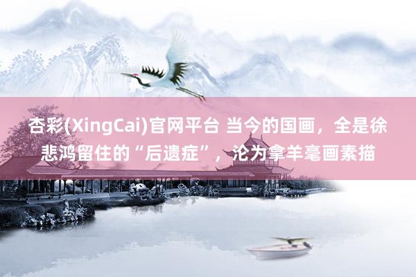 杏彩(XingCai)官网平台 当今的国画，全是徐悲鸿留住的“后遗症”，沦为拿羊毫画素描