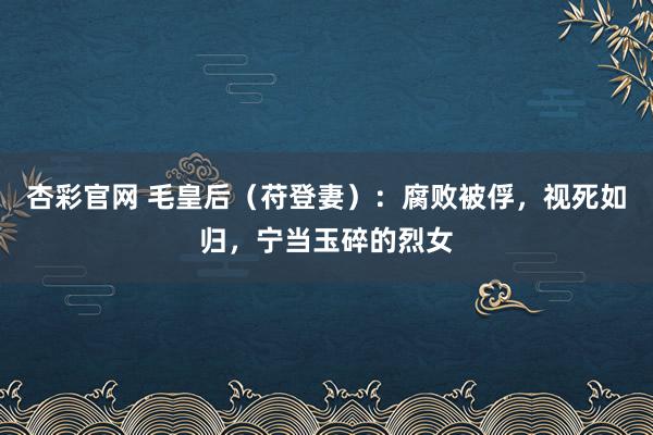 杏彩官网 毛皇后（苻登妻）：腐败被俘，视死如归，宁当玉碎的烈女