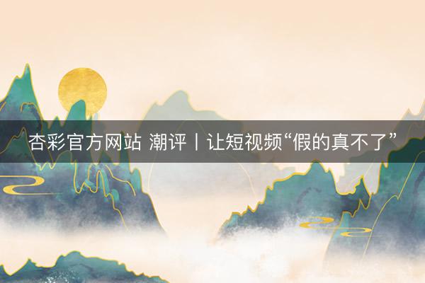 杏彩官方网站 潮评丨让短视频“假的真不了”