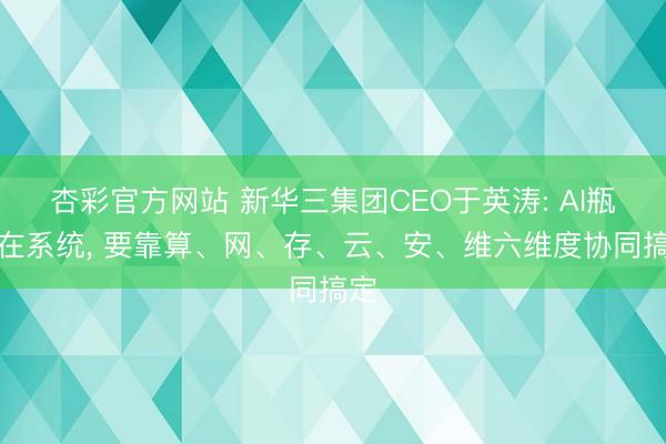 杏彩官方网站 新华三集团CEO于英涛: AI瓶颈在系统， 要靠算、网、存、云、安、维六维度协同搞定