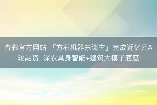杏彩官方网站 「方石机器东谈主」完成近亿元A轮融资， 深农具身智能+建筑大模子底座