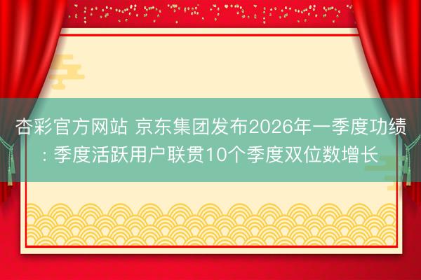 杏彩官方网站 京东集团发布2026年一季度功绩: 季度活跃用户联贯10个季度双位数增长