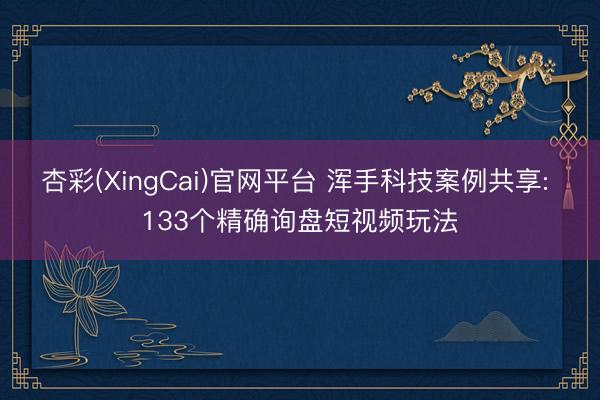 杏彩(XingCai)官网平台 浑手科技案例共享: 133个精确询盘短视频玩法