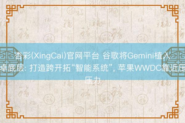 杏彩(XingCai)官网平台 谷歌将Gemini植入安卓底层: 打造跨开拓“智能系统”, 苹果WWDC靠近压力