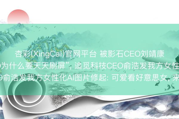 杏彩(XingCai)官网平台 被影石CEO刘靖康吐槽“不是好意思女CEO为什么要天天刷屏”， 追觅科技CEO俞浩发我方女性化AI图片修起: 可爱看好意思女， 来， 知足你