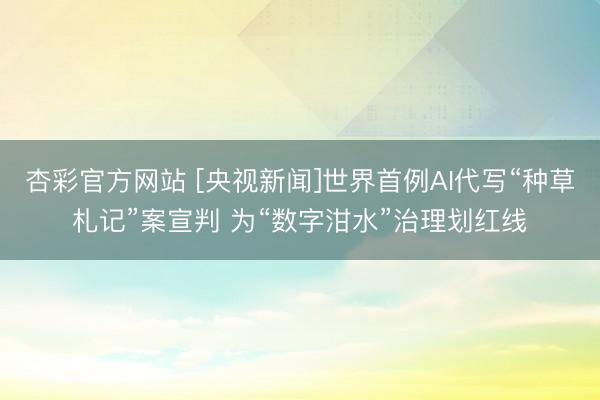 杏彩官方网站 [央视新闻]世界首例AI代写“种草札记”案宣判 为“数字泔水”治理划红线