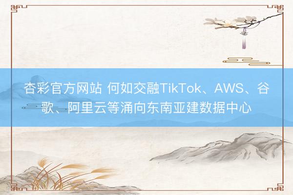 杏彩官方网站 何如交融TikTok、AWS、谷歌、阿里云等涌向东南亚建数据中心