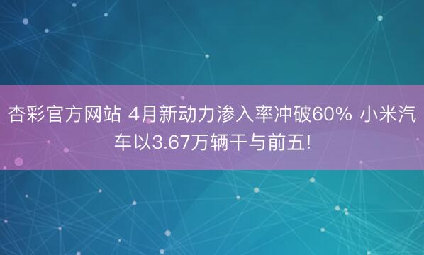 杏彩官方网站 4月新动力渗入率冲破60% 小米汽车以3.67万辆干与前五!