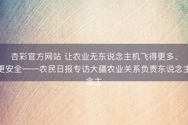 杏彩官方网站 让农业无东说念主机飞得更多、更安全——农民日报专访大疆农业关系负责东说念主