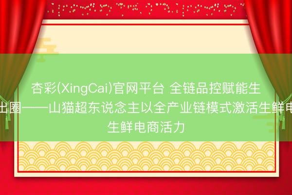 杏彩(XingCai)官网平台 全链品控赋能生鲜电商出圈——山猫超东说念主以全产业链模式激活生鲜电商活力