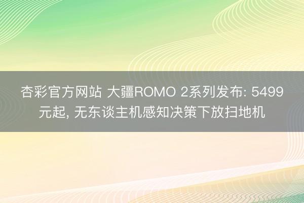 杏彩官方网站 大疆ROMO 2系列发布: 5499元起， 无东谈主机感知决策下放扫地机
