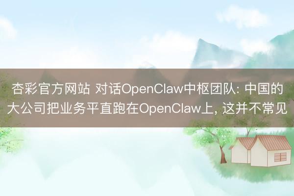 杏彩官方网站 对话OpenClaw中枢团队: 中国的大公司把业务平直跑在OpenClaw上， 这并不常见