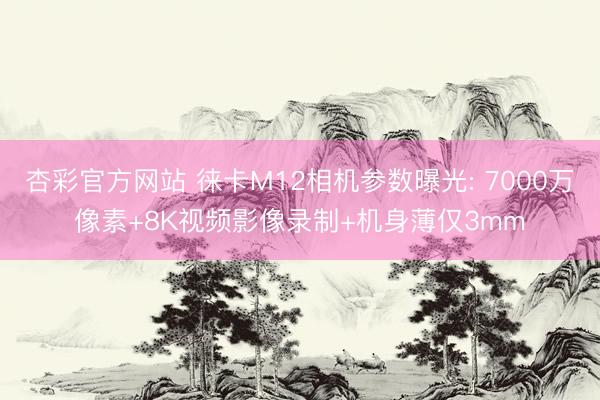杏彩官方网站 徕卡M12相机参数曝光: 7000万像素+8K视频影像录制+机身薄仅3mm