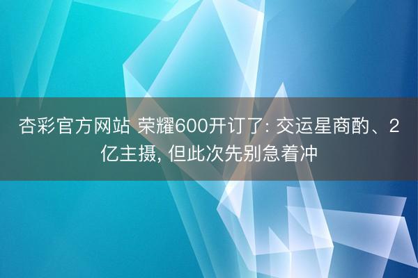 杏彩官方网站 荣耀600开订了: 交运星商酌、2亿主摄， 但此次先别急着冲