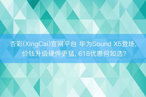 杏彩(XingCai)官网平台 华为Sound X5登场， 价钱升级硬件更猛， 618优惠何如选?