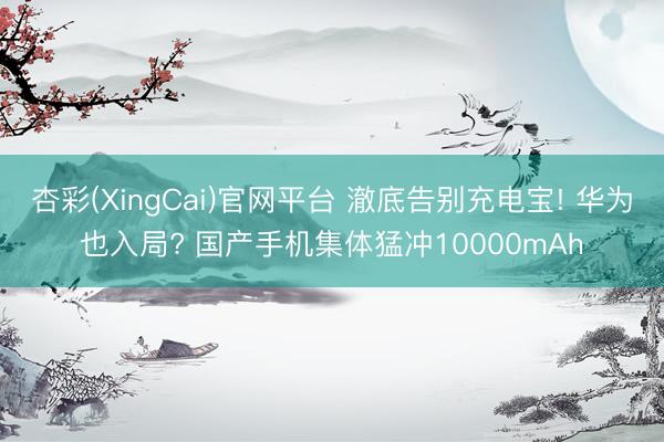 杏彩(XingCai)官网平台 澈底告别充电宝! 华为也入局? 国产手机集体猛冲10000mAh