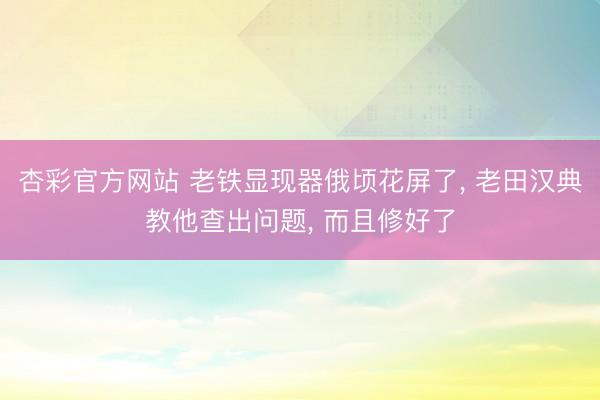 杏彩官方网站 老铁显现器俄顷花屏了， 老田汉典教他查出问题， 而且修好了