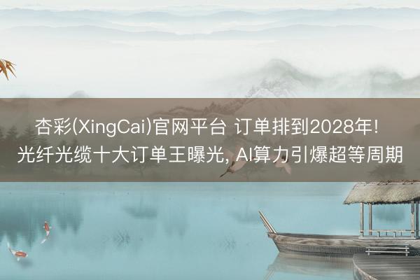 杏彩(XingCai)官网平台 订单排到2028年! 光纤光缆十大订单王曝光， AI算力引爆超等周期