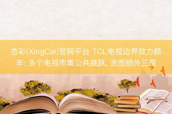 杏彩(XingCai)官网平台 TCL电视边界效力颇丰: 多个电视市集公共跳跃， 贪图额外三星
