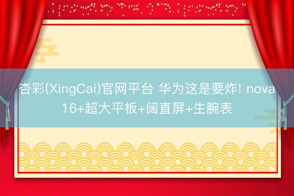 杏彩(XingCai)官网平台 华为这是要炸! nova16+超大平板+阔直屏+生腕表