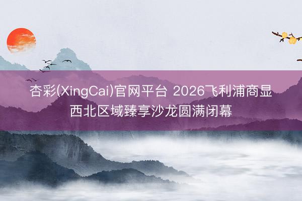 杏彩(XingCai)官网平台 2026飞利浦商显・西北区域臻享沙龙圆满闭幕