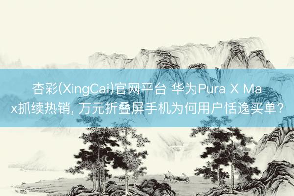 杏彩(XingCai)官网平台 华为Pura X Max抓续热销， 万元折叠屏手机为何用户恬逸买单?