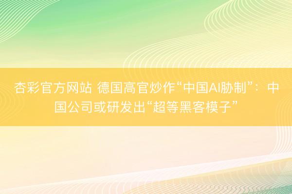 杏彩官方网站 德国高官炒作“中国AI胁制”：中国公司或研发出“超等黑客模子”