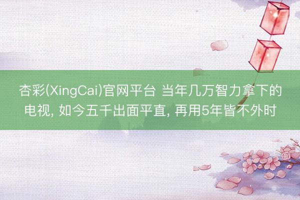 杏彩(XingCai)官网平台 当年几万智力拿下的电视， 如今五千出面平直， 再用5年皆不外时
