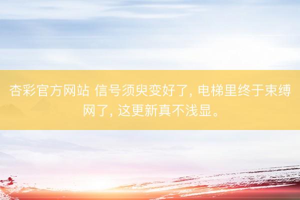 杏彩官方网站 信号须臾变好了， 电梯里终于束缚网了， 这更新真不浅显。