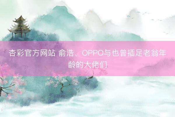 杏彩官方网站 俞浩、OPPO与也曾插足老翁年龄的大佬们