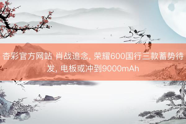 杏彩官方网站 肖战追念， 荣耀600国行三款蓄势待发， 电板或冲到9000mAh