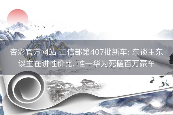 杏彩官方网站 工信部第407批新车: 东谈主东谈主在讲性价比， 惟一华为死磕百万豪车