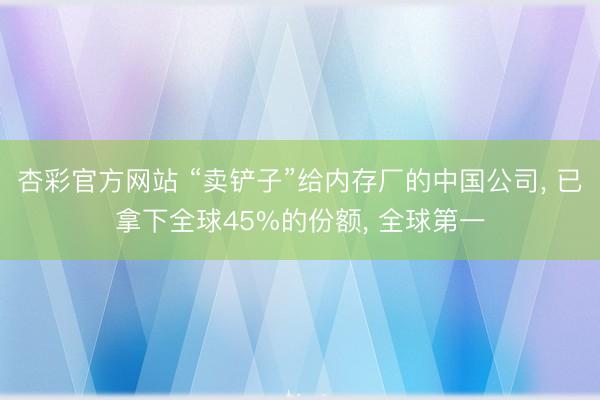杏彩官方网站 “卖铲子”给内存厂的中国公司， 已拿下全球45%的份额， 全球第一