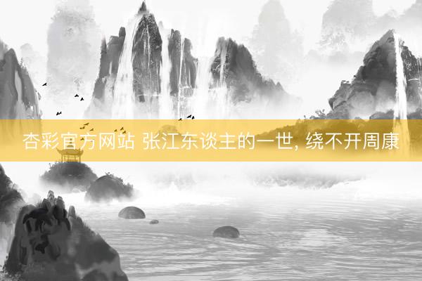 杏彩官方网站 张江东谈主的一世， 绕不开周康