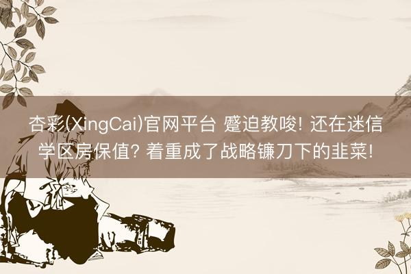 杏彩(XingCai)官网平台 蹙迫教唆! 还在迷信学区房保值? 着重成了战略镰刀下的韭菜!
