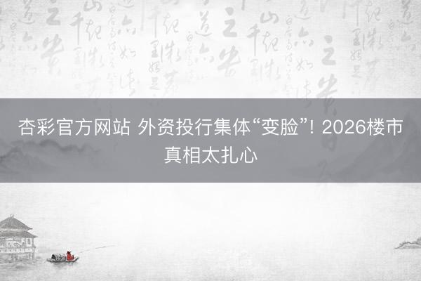 杏彩官方网站 外资投行集体“变脸”! 2026楼市真相太扎心