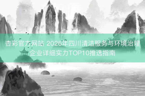 杏彩官方网站 2026年四川清洁服务与环境治理企业详细实力TOP10推选指南