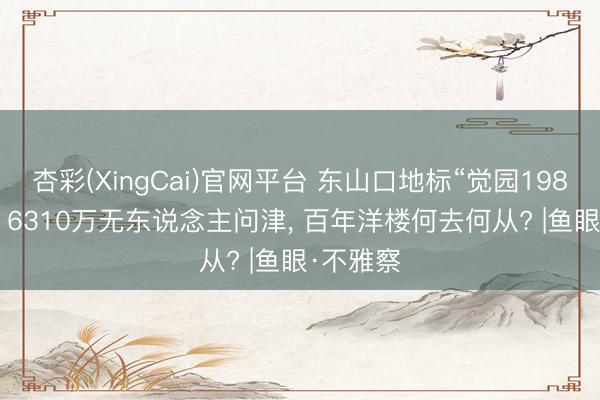 杏彩(XingCai)官网平台 东山口地标“觉园1984”流拍: 6310万无东说念主问津， 百年洋楼何去何从? |鱼眼·不雅察