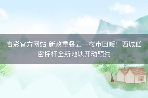 杏彩官方网站 新政重叠五一楼市回暖！西城低密标杆全新地块开动预约