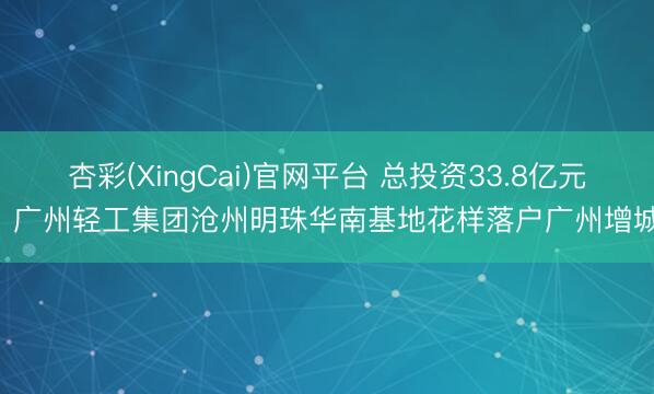 杏彩(XingCai)官网平台 总投资33.8亿元! 广州轻工集团沧州明珠华南基地花样落户广州增城